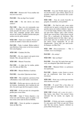 27
MÃE UBU – Homem tolo! Vossa mulher não
toca em vosso ouro.
PAI UBU – Não me diga! Isso é piada!
MÃE UBU – Ela não desvia um único
centavo!
PAI UBU – Que sirva de testemunha meu
nobre e desgraçado cavalo-de-finanças que,
tendo passado três meses sem comer, teve de
fazer toda campanha puxado pelas rédeas
através da Ucrânia. Também fizeram tudo para
acabar com ele, pobre animal!
MÃE UBU – Tudo isso é mentira. Possuis um
modelo de mulher e fazeis dela um monstro!
PAI UBU – Tudo é verdade. Minha mulher é
uma libertina e falas como se ela fosse atraente
feito uma lingüiça!
MÃE UBU – Cuidado, Pai Ubu.
PAI UBU – Ah, sim, esqueci com quem estou
falando. Não, não quis dizer isso!
MÃE UBU – Mataste Venceslau.
PAI UBU – A culpa não foi minha, podeis
crer. Foi idéia de Mãe Ubu.
MÃE UBU – Mataste Bulelau e Ladislau.
PAI UBU – Azar deles! Queriam me bater.
MÃE UBU – Não cumpriste a promessa feita
a Bordadura e mais tarde ainda o assassinaste.
PAI UBU – Prefiro que seja eu e não ele o rei
da Lituânia. Atualmente, não é nenhum de nós
dois. Isso prova que não fui eu quem o matou.
MÃE UBU – Só há um meio de conseguirdes
perdão para vossas faltas.
PAI UBU – Qual é? Estou disposto a me
tornar um santo homem, quero ser padre e ver
meu nome como santo do dia na folhinha.
MÃE UBU – Terás de perdoar os pequenos
furtos de Mãe Ubu.
PAI UBU – Essa não! Perdôo depois que ela
me devolver tudo o que roubou, depois de ser
açoitada e depois que ressuscitar meu cavalo-
de-finanças.
MÃE UBU – Essa do cavalo ficou-lhe na
garganta. Já amanhece, estou perdida!
PAI UBU – No final de tudo, estou muito
satisfeito por ter agora a certeza de que minha
querida esposa me roubava dinheiro. Agora eu
o sei de fonte limpa. Ominis a Deo scientia. O
que quer dizer: Ominis, toda; a Deo scientia,
ciência que vem de Deus. Toda ciência vem de
Deus. Eis a explicação do fenômeno. Mas
Dona Aparição parou de falar. Que é que eu
posso fazer para ela se animar de novo? Até
que falava coisas engraçadas. Ih, já está
amanhecendo... Nossa mãe, por meu-cavalo-
de-finanças, era Mãe Ubu!
MÃE UBU (Descaradamente) – Não é
verdade, vou te excomungar.
PAI UBU – Ah, carniça!
MÃE UBU – Que sacrilégio!
PAI UBU – Essa não! Sei muito bem que era
você, sua rabugenta! Que diabo fazes aqui?
MÃE UBU – Mataram Girão e os poloneses
me expulsaram.
PAI UBU – Quanto a mim, foram os russos
que me expulsaram: duas boas almas se
encontram.
MÃE UBU – Neste caso, eu diria que uma boa
alma encontra um asno!
PAI UBU – É assim? Pois a boa alma vai
encontrar agora um palmípede. (Joga o urso
em cima dela)
MÃE UBU (Caindo sob o peso do urso) –
Que horror, meu Deus! Vou morrer! Estou
sufocada! Ele me morde, me engole, me
digere!
PAI UBU – O bicho está morto, escandalosa.
Ui, mas quem sabe? Pode ser que não! Nossa
mãe! Ele não morreu, fujamos. (Subindo na
pedra) Pater Noster qui es...
 