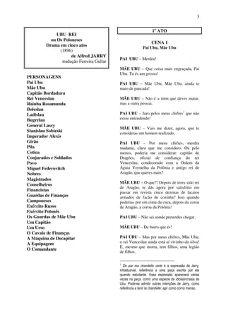 3
UBU REI
ou Os Poloneses
Drama em cinco atos
(1896)
de Alfred JARRY
tradução Ferreira Gullar
PERSONAGENS
Pai Ubu
Mãe Ubu
Capitão Bordadura
Rei Venceslau
Rainha Rosamunda
Boleslau
Ladislau
Bugrelau
General Lascy
Stanislau Sobieski
Imperador Alexis
Girão
Pila
Cotica
Conjurados e Soldados
Povo
Miguel Federovitch
Nobres
Magistrados
Conselheiros
Financistas
Guardas de Finanças
Camponeses
Exército Russo
Exército Polonês
Os Guardas de Mãe Ubu
Um Capitão
Um Urso
O Cavalo de Finanças
A Máquina de Decapitar
A Equipagem
O Comandante
1o
ATO
CENA 1
Pai Ubu, Mãe Ubu
PAI UBU – Merdra!
MÃE UBU – Que coisa mais engraçada, Pai
Ubu. Tu és um grosso!
PAI UBU – Mãe Ubu, Mãe Ubu, ainda te
mato de pancada!
MÃE UBU – Não é a mim que deves matar,
mas a outra pessoa.
PAI UBU – Juro pelos meus chifres1
que não
estou entendendo!
MÃE UBU – Vais me dizer, agora, que te
consideras um homem realizado.
PAI UBU – Por meus chifres, merdra
madame, claro que me considero. Ou pelo
menos, poderia me considerar: capitão de
Dragões, oficial de confiança do rei
Venceslau, condecorado com a Ordem da
Águia Vermelha da Polônia e antigo rei de
Aragão, que queres mais?
MÃE UBU – O que?! Depois de teres sido rei
de Aragão, te dás agora por satisfeito em
passar em revista cinco dezenas de lacaios
armados de facão de cozinha? Isso quando
poderias por em cima da cuca, depois da coroa
de Aragão, a coroa da Polônia!
PAI UBU – Não sei aonde pretendes chegar.
MÃE UBU – De burro que és!
PAI UBU – Mas por meus chifres, Mãe Ubu,
o rei Venceslau ainda está aí vivinho da silva!
E, mesmo que morra, tem filhos, uma legião
de filhos.
1
De par ma chandelle verte é a expressão de Jarry,
intraduzível, referência a uma peça escrita por ele
quando estudante. Essa expressão aparecerá várias
vezes na peça. como uma espécie de idiossincrasia de
Ubu. Pode-se admitir outras intenções de Jarry, como
referência a tenir la chandelle: agir como corno manso.
 