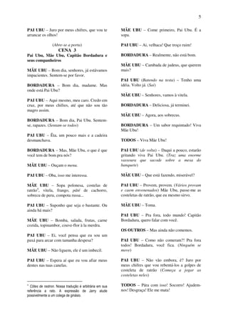 5
PAI UBU – Juro por meus chifres, que vou te
arrancar os olhos!
(Abre-se a porta)
CENA 3
Pai Ubu, Mãe Ubu, Capitão Bordadura e
seus companheiros
MÃE UBU – Bom dia, senhores, já estávamos
impacientes. Sentem-se por favor.
BORDADURA – Bom dia, madame. Mas
onde está Pai Ubu?
PAI UBU – Aqui mesmo, meu caro. Credo em
cruz, por meus chifres, até que não sou tão
magro assim.
BORDADURA – Bom dia, Pai Ubu. Sentem-
se, rapazes. (Sentam-se todos)
PAI UBU – Êta, um pouco mais e a cadeira
desmanchava.
BORDADURA – Mas, Mãe Ubu, o que é que
você tem de bom pra nós?
MÃE UBU – Ouçam o menu.
PAI UBU – Oba, isso me interessa.
MÃE UBU – Sopa polonesa, costelas de
ratrão4
, vitela, frango, pâté de cachorro,
sobrecu de peru, compota russa...
PAI UBU – Suponho que seja o bastante. Ou
ainda há mais?
MÃE UBU – Bomba, salada, frutas, carne
cozida, topinambor, couve-flor à la merdra.
PAI UBU – Ei, você pensa que eu sou um
paxá para arcar com tamanha despesa?
MÃE UBU – Não liguem, ele é um imbecil.
PAI UBU – Espera aí que eu vou afiar meus
dentes nas tuas canelas.
4
Côtes de rastron. Nossa tradução é arbitrária em sua
referência a rato. A expressão de Jarry alude
possivelmente a um colega de ginásio.
MÃE UBU – Come primeiro, Pai Ubu. É a
sopa.
PAI UBU – Ai, velhaca! Que troço ruim!
BORDADURA – Realmente, não está bom.
MÃE UBU – Cambada de judeus, que querem
mais?
PAI UBU (Batendo na testa) – Tenho uma
idéia. Volto já. (Sai)
MÃE UBU – Senhores, vamos à vitela.
BORDADURA – Deliciosa, já terminei.
MÃE UBU – Agora, aos sobrecus.
BORDADURA – Um sabor requintado! Viva
Mãe Ubu!
TODOS – Viva Mãe Ubu!
PAI UBU (de volta) – Daqui a pouco, estarão
gritando viva Pai Ubu. (Traz uma enorme
vassoura que sacode sobre a mesa do
banquete)
MÃE UBU – Que está fazendo, miserável?
PAI UBU – Provem, provem. (Vários provam
e caem envenenados) Mãe Ubu, passe-me as
costeletas de ratrão, que eu mesmo sirvo.
MÃE UBU – Toma.
PAI UBU – Pra fora, todo mundo! Capitão
Bordadura, quero falar com você.
OS OUTROS – Mas ainda não comemos.
PAI UBU – Como não comeram?! Pra fora
todos! Bordadura, você fica. (Ninguém se
move)
PAI UBU – Não vão embora, é? Juro por
meus chifres que vou rebentá-los a golpes de
costeleta de ratrão (Começa a jogar as
costeletas neles)
TODOS – Pára com isso! Socorro! Ajudem-
nos! Desgraça! Ele me mata!
 