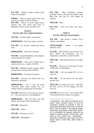 6
PAI UBU – Merdra, merdra, merdra. Rua!
Estou no meu papel.
TODOS – Salve-se quem puder! Pai Ubu
miserável! Tarado! Traidor! Tratante!
PAI UBU – Enfim, se foram! Agora posso
respirar, mas comi muito mal. Vem cá,
Bordadura. (Saem os dois com Mãe Ubu)
CENA 4
Pai Ubu, Mãe Ubu, Capitão Bordadura
PAI UBU – E então capitão, comeu bem?
BORDADURA – Sim, bem, menos a merdra.
PAI UBU – Ué, até que a merdra não estava
ruim.
BORDADURA – Gosto não se discute.
PAI UBU – Capitão Bordadura, estou disposto
a fazê-lo Duque de Lituânia.
BORDADURA – Mas como? Julgava que o
senhor estivesse na... merdra, Pai Ubu.
PAI UBU – Modéstia à parte, capitão, dentro
de alguns dias reinarei sobre a Polônia.
BORDADURA – Vai matar Venceslau?
PAI UBU – Até que esse velhaco não é de
todo burro, adivinhou.
BORDADURA – Se se trata de matar
Venceslau, pode contar comigo. Sou seu
inimigo mortal e respondo por seus homens.
PAI UBU (Jogando-se sobre ele para abraçá-
lo) – Ah, como gosto de você, Bordadura!
BORDADURA – Não, Pai Ubu, você fede
demais. Nossa mãe! Nunca toma banho?
PAI UBU – Raramente.
MÃE UBU – Nunca.
PAI UBU – Piso teu pé, ouviu?
MÃE UBU – Merdralhão!
PAI UBU – Bem, Bordadura, estamos
acertados. Pode ir. Juro por meus chifres, pela
Mãe Ubu, que farei de você Duque de
Lituânia.
MÃE UBU – Mas...
PAI UBU – Cala essa boca, meu anjo...
(Saem)
CENA 5
Pai Ubu, Mãe Ubu, um mensageiro
PAI UBU – Que deseja o senhor? Vá-se
embora e não chateie.
MENSAGEIRO – Senhor, o rei manda
chamá-lo. (Sai)
PAI UBU – Que merdra! Jarnicotonbleu5
, por
meus chifres, fui descoberto, vou ser
decapitado, ai meu Deus, coitado de mim!
MÃE UBU – Que homem frouxo! E o tempo
urge.
PAI UBU – Ah, já sei: vou dizer que foi coisa
de Mãe Ubu e de Bordadura.
MÃE UBU – Ah, seu grande PU, se tu te
atreveres...
PAI UBU – Se me atrevo? Eu vou agora
mesmo. (Sai)
MÃE UBU (Correndo atrás dele) – Pai Ubu,
Pai Ubu, vem cá! Te dou lingüiça, Pai Ubu
(Ela sai)
PAI UBU (Fora de cena) – Vai à merdra! Não
vai mais botar banca comigo, sua lingüiça!
5
Jarnicotonbleu – jarni, espécie de juramento que os
autores cômicos franceses punham na boca dos
camponeses, corruptela da expressão je rénie (eu
renego) acrescida da palavra bleu por dieu. Henrique IV
tinha a mania de exclamar a todo momento jarnidieu
(renego Deus). Seu professor, o Padre Coton, mostrou-
lhe a inconveniência da expressão, pedindo-lhe que
passasse a exclamar jarnicoton (renego Coton). Jarry
coloca ao final a palavra bleu – jarnicotonbleu –
reafirmando a heresia que o padre Coton quis evitar e
fazendo alusão a Cordon Bleu, célebre ordem de
Cavalaria.
 