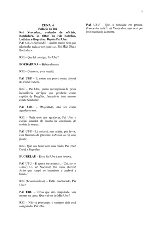7
CENA 6
Palácio do Rei
Rei Venceslau, rodeado de oficiais,
Bordadura, os filhos do rei: Boleslau,
Ladislau e Bugrelau. Depois Pai Ubu.
PAI UBU (Entrando) – Sabeis muito bem que
não tenho nada a ver com isso. Foi Mãe Ubu e
Bordadura.
REI – Que há contigo, Pai Ubu?
BORDADURA – Bebeu demais.
REI – Como eu, esta manhã.
PAI UBU – É, estou um pouco tonto, abusei
do vinho francês.
REI – Pai Ubu, quero recompensar-te pelos
incontáveis serviços que prestaste como
capitão de Dragões, fazendo-te hoje mesmo
conde Sendomir.
PAI UBU – Majestade, não sei como
agradecer-vos.
REI – Nada tens que agradecer, Pai Ubu, e
estejas amanhã de manhã na solenidade de
revista às tropas.
PAI UBU – Lá estarei, mas aceite, por favor,
esta flautinha de presente. (Mostra ao rei uma
flauta)
REI - Que vou fazer com uma flauta, Pai Ubu?
Darei a Bugrelau.
BUGRELAU – Esse Pai Ubu é um boboca.
PAI UBU – E agora me arranco... (Cai, ao se
voltar) Ui, ai! Socorro! Por meus chifres!
Acho que rompi os intestinos e quebrei a
bunda!
REI (Levantando-o) – Estás machucado, Pai
Ubu?
PAI UBU – Creio que sim, majestade, vou
morrer na certa. Que vai ser de Mãe Ubu?
REI – Não se preocupe, o sustento dela está
assegurado, Pai Ubu.
PAI UBU – Sois a bondade em pessoa.
(Venceslau sai) É, rei Venceslau, mas nem por
isso escaparás da morte.
 