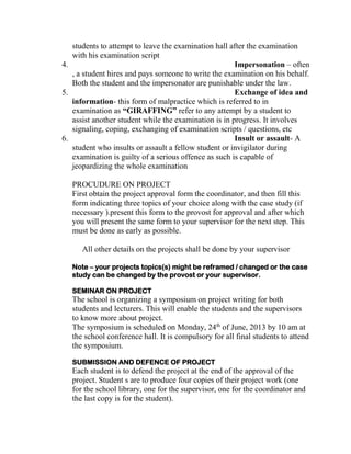 students to attempt to leave the examination hall after the examination
with his examination script
4. Impersonation – often
, a student hires and pays someone to write the examination on his behalf.
Both the student and the impersonator are punishable under the law.
5. Exchange of idea and
information- this form of malpractice which is referred to in
examination as “GIRAFFING” refer to any attempt by a student to
assist another student while the examination is in progress. It involves
signaling, coping, exchanging of examination scripts / questions, etc
6. Insult or assault- A
student who insults or assault a fellow student or invigilator during
examination is guilty of a serious offence as such is capable of
jeopardizing the whole examination
PROCUDURE ON PROJECT
First obtain the project approval form the coordinator, and then fill this
form indicating three topics of your choice along with the case study (if
necessary ).present this form to the provost for approval and after which
you will present the same form to your supervisor for the next step. This
must be done as early as possible.
All other details on the projects shall be done by your supervisor
Note – your projects topics(s) might be reframed / changed or the case
study can be changed by the provost or your supervisor.
SEMINAR ON PROJECT
The school is organizing a symposium on project writing for both
students and lecturers. This will enable the students and the supervisors
to know more about project.
The symposium is scheduled on Monday, 24th
of June, 2013 by 10 am at
the school conference hall. It is compulsory for all final students to attend
the symposium.
SUBMISSION AND DEFENCE OF PROJECT
Each student is to defend the project at the end of the approval of the
project. Student s are to produce four copies of their project work (one
for the school library, one for the supervisor, one for the coordinator and
the last copy is for the student).
 