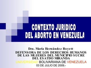 Dra. María Hernández Royett  DEFENSORA DE LOS DERECHOS HUMANOS DE LAS MUJERES DEL MUNICIPIO SUCRE DEL ESATDO MIRANDA UNIVERSIDAD  BOLIVARIANA DE  VENEZUELA 03 DE JULIO DE 2009.- CONTEXTO JURIDICO  DEL ABORTO EN VENEZUELA 