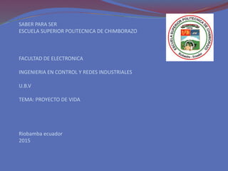 SABER PARA SER
ESCUELA SUPERIOR POLITECNICA DE CHIMBORAZO
FACULTAD DE ELECTRONICA
INGENIERIA EN CONTROL Y REDES INDUSTRIALES
U.B.V
TEMA: PROYECTO DE VIDA
Riobamba ecuador
2015
 