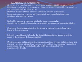  CARACTERISTICASDELPROYECTODE VIDA
 El proyecto personal de vida debe tener unos matices específicos que permitan
identificar a cada persona como un ser diferente, único e irrepetible, estos matices
son las características del proyecto:
 Histórico: es decir citando las raíces familiares, sociales y culturales
 Progresivo: es un proceso que implica movimiento, gradualidad, opciones
parciales, etapas consecutivas.

 Realizable: aunque se busca un ideal debe tener en cuenta las
situaciones personales, las propias capacidades los recursos y las oportunidades.

 Coherente: debe ser consecuente entre lo que se busca y lo que se hace para
lograrlo. Lo que se desea.

 Integral y equilibrado: Se le debe dar la debida importancia a cada una de las
áreas o dimensiones de la personalidad.

 Original: porque cada persona tiene sus características propias, cada una tiene una
manera y un ritmo diferente de encarar el proyecto de vida teniendo en cuenta su
personalidad y en la realidad cultural e histórica en la cual vive su
propia opción de vida

 