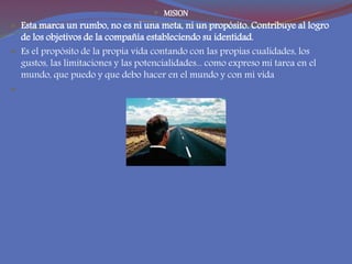  MISION
 Esta marca un rumbo, no es ni una meta, ni un propósito. Contribuye al logro
de los objetivos de la compañía estableciendo su identidad.
 Es el propósito de la propia vida contando con las propias cualidades, los
gustos, las limitaciones y las potencialidades... como expreso mi tarea en el
mundo, que puedo y que debo hacer en el mundo y con mi vida

 
