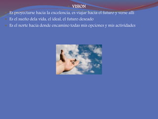  VISION
 Es proyectarse hacia la excelencia, es viajar hacia el futuro y verse alli
 Es el sueño dela vida, el ideal, el futuro deseado
 Es el norte hacia donde encamino todas mis opciones y mis actividades
 