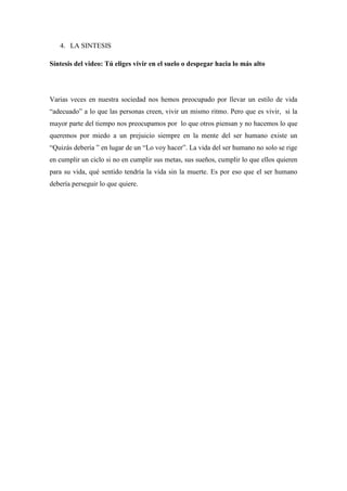 4. LA SINTESIS
Síntesis del video: Tú eliges vivir en el suelo o despegar hacia lo más alto
Varias veces en nuestra sociedad nos hemos preocupado por llevar un estilo de vida
“adecuado” a lo que las personas creen, vivir un mismo ritmo. Pero que es vivir, si la
mayor parte del tiempo nos preocupamos por lo que otros piensan y no hacemos lo que
queremos por miedo a un prejuicio siempre en la mente del ser humano existe un
“Quizás debería ” en lugar de un “Lo voy hacer”. La vida del ser humano no solo se rige
en cumplir un ciclo si no en cumplir sus metas, sus sueños, cumplir lo que ellos quieren
para su vida, qué sentido tendría la vida sin la muerte. Es por eso que el ser humano
debería perseguir lo que quiere.
 