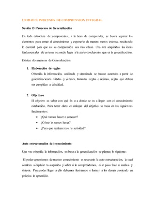 UNIDAD 5: PROCESOS DE COMPRENSION INTEGRAL
Sesión 13: Procesos de Generalización
En toda estructura de componentes, a la hora de comprender, se busca separar los
elementos para armar el conocimiento y exponerlo de manera menos extensa, resaltando
lo esencial para que así su comprensión sea más eficaz. Una vez adquiridas las ideas
fundamentales de un tema se puede llegar a la parte concluyente que es la generalización.
Existen dos maneras de Generalización:
1. Elaboración de reglas
Obtenida la información, analizada y sintetizada se buscan acuerdos a partir de
generalizaciones válidas y veraces, llamadas reglas o normas, reglas que deben
ser cumplidas a cabalidad.
2. Objetivos
El objetivo es saber con qué fin o a donde se va a llegar con el conocimiento
establecido. Para tener claro el enfoque del objetivo se basa en los siguientes
fundamentos:
 ¿Qué vamos hacer o conocer?
 ¿Cómo lo vamos hacer?
 ¿Para que realizaremos la actividad?
Auto estructuración del conocimiento
Una vez obtenida la información, en base a la generalización se plantea lo siguiente:
El poder apropiarnos de nuestro conocimiento es necesario la auto estructuración, la cual
conlleva a explicar lo adquirido y saber si lo comprendemos, es el paso final al análisis y
síntesis. Para poder llegar a ello debemos ilustrarnos e ilustrar a los demás poniendo en
práctica lo aprendido.
 