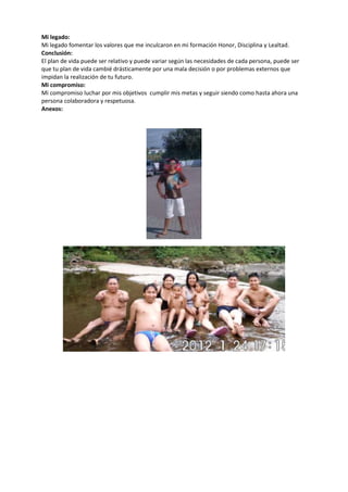 Mi legado:
Mi legado fomentar los valores que me inculcaron en mi formación Honor, Disciplina y Lealtad.
Conclusión:
El plan de vida puede ser relativo y puede variar según las necesidades de cada persona, puede ser
que tu plan de vida cambié drásticamente por una mala decisión o por problemas externos que
impidan la realización de tu futuro.
Mi compromiso:
Mi compromiso luchar por mis objetivos cumplir mis metas y seguir siendo como hasta ahora una
persona colaboradora y respetuosa.
Anexos:
 