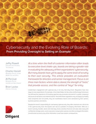 At a time when the theft of customer information often leads
to executive-level shake-ups, boards are taking a greater role
in evaluating the adequacy of their organizations’ cybersecurity.
But many boards have yet to apply the same level of scrutiny
to their own security. This article provides an evaluation
framework for directors and senior management. Focus is on
three main factors: where data is stored, the strength of “locks”
that provide access, and the control of “keys” for entry.
Leadership’s engagement with cybersecurity is not only internally driven. Regulators have also
begun to raise expectations. For example, in the United States, the Securities and Exchange Commission
has affirmed the importance of including cybersecurity processes and events in a public company’s
disclosure of risk factors and material events.1
And while these regulations may not apply to privately
held companies and non-profits, they are nonetheless held to strict standards by their owners,
business partners and donors.
Despite the board’s responsibility for overseeing cybersecurity, they often overlook one critical link
in the cybersecurity chain: the board’s own role as custodian of company information. After all, a
board routinely handles, stores and internally shares sensitive financial and sales data along with
confidential strategic plans, senior executive compensation policies and other privileged information.
Unauthorized access to any of this information could have severe consequences.
Jeffry Powell
Executive Vice President,
The Americas
Charlie Horrell
Managing Director, Europe,
Middle East and Africa
Al Percival
Managing Director,
Australia and New Zealand
Brian Locke
Director of Security
Cybersecurity and the Evolving Role of Boards:
From Providing Oversight to Setting an Example
 