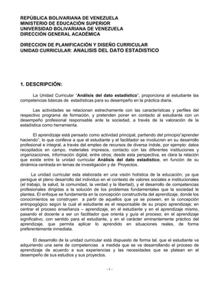 - 1 -
REPÚBLICA BOLIVARIANA DE VENEZUELA
MINISTERIO DE EDUCACIÓN SUPERIOR
UNIVERSIDAD BOLIVARIANA DE VENEZUELA
DIRECCIÓN GENERAL ACADÉMICA
DIRECCION DE PLANIFICACIÓN Y DISEÑO CURRICULAR
UNIDAD CURRICULAR: ANALISIS DEL DATO ESTADISTICO
1. DESCRIPCIÓN:
La Unidad Curricular “Análisis del dato estadístico”, proporciona al estudiante las
competencias básicas de estadísticas para su desempeño en la práctica diaria.
Las actividades se relacionan estrechamente con las características y perfiles del
respectivo programa de formación, y pretenden poner en contacto al estudiante con un
desempeño profesional responsable ante la sociedad, a través de la valoración de la
estadística como herramienta.
El aprendizaje está pensado como actividad principal, partiendo del principio”aprender
haciendo”, lo que conlleva a que el estudiante y el facilitador se involucren en su desarrollo
profesional e integral, a través del empleo de recursos de diversa índole, por ejemplo: datos
recopilados en campo, materiales impresos, contacto con las diferentes instituciones y
organizaciones, información digital, entre otros; desde esta perspectiva, es clara la relación
que existe entre la unidad curricular Análisis del dato estadístico, en función de su
dinámica centrada en temas de investigación y de Proyectos.
La unidad curricular esta elaborada en una visión holística de la educación, ya que
persigue el pleno desarrollo del individuo en el contexto de valores sociales e institucionales
(el trabajo, la salud, la comunidad, la verdad y la libertad), y el desarrollo de competencias
profesionales dirigidas a la solución de los problemas fundamentales que la sociedad le
plantea. El enfoque se fundamenta en la concepción constructivita del aprendizaje, donde los
conocimientos se construyen a partir de aquellos que ya se poseen; en la concepción
antropogógico según la cual el estudiante es el responsable de su propio aprendizaje; en
centrar el proceso enseñanza – aprendizaje, en el estudiante y en el aprendizaje mismo,
pasando el docente a ser un facilitador que orienta y guía el proceso; en el aprendizaje
significativo, con sentido para el estudiante, y en el carácter eminentemente práctico del
aprendizaje, que permita aplicar lo aprendido en situaciones reales, de forma
preferentemente inmediata.
El desarrollo de la unidad curricular está dispuesto de forma tal, que el estudiante va
adquiriendo una serie de competencias a medida que se va desarrollando el proceso de
aprendizaje de acuerdo a sus experiencias y las necesidades que se platean en el
desempeño de sus estudios y sus proyectos.
 