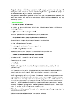 Me gusta estar con mi familia ya que no importa lo que pase, sin importar cual haya sido
la desgracia ellos siempre te sacaran una sonrisa y te harán seguir adelante porque en
la vida no debemos dejar que estas nos marquen.
Me considero una persona que sabe apreciar las cosas simple y sencillas que da la vida
pues como bien lo dice el texto la vida es corta para desperdiciarla viviendo una vida
que no nos gusta.
2. MISIÓN PERSONAL.
2.1. ¿Cómo me gustaría serrecordado?
Me gustaría ser recordadacomo una personacuyopropósitohasidoayudara losdemásde
manerasignificativa.
2.2. ¿Qué cosas te motivane inspiran vivir?
Mi futuro, como me imaginoyomismacuandose una profesional
2.3. ¿Qué factores tienenmayor influenciasentus decisiones?
Los sentimientosinfluyende manerasignificativaenmisdecisiones
2.4 ¿Por qué razoneshaces las cosas?
Porque me gustasentirme conforme conmigomisma
2.5 ¿Qué te da significadoa tu vida?
Mis aspiracionesysueñossonloque da unprofundosignificadoami vida
2.6 ¿Cuálesson tus sueñosy aspiracionesmás profundas?
Crear algode valor y que ayude a laspersonasensu vida.
Llegara conocerel mundo.
2.7 Escribe tu:
Misión.- Es larespuestaa lapregunta,¿Paraqué existoenlavida?,esdecir,esloque
queremoshacer
Para que existoenlavidaesun de las preguntaslascualessonmotivode argumentoenla
filosofíapuesbiense viveunasola vezenel tiempoque estemoseneste planeta.
Desde mi perspectiva,laformaen laque se vive esloque importaporque todoaquelloque
nos hace dependientesde lasociedadnosvuelve personassinnada por viviresporesoque
cada uno decide el caminoque toma,responderaesa preguntaesunapérdidade tiempoen
este momentoyaque nadie sabe porqué realmente existe porlotantodefinirestapregunta
entan poco tiemposeríaabsurdoperolo que sí puedoaseguraresque existopara realizar
cosas que soloalguiencomoyopodría llevaracabo a partirde todoloque se o por el simple
hecho de cambiarla vidade laspersonasenalgúnpunto.
Visión.- Determinael enfoqueafuturo;qué quierolograra corto,medianoylargo plazo,enlas
diferentesáreasde lavida.
Obtenerunabuenafuente de empleo, yayudara laspersonas.
 