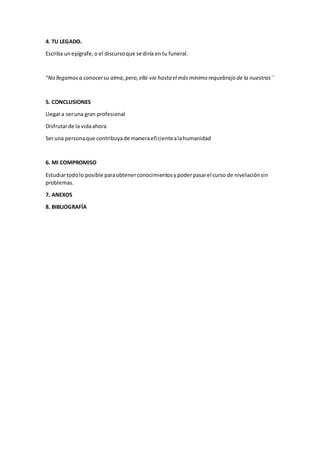 4. TU LEGADO.
Escriba unepígrafe,o el discursoque se diría entu funeral.
“No llegamosa conocersu alma,pero,ella vio hasta el másmínimo requebrajo de la nuestras´`
5. CONCLUSIONES
Llegara seruna gran profesional
Disfrutarde la vidaahora
Seruna personaque contribuyade maneraeficientealahumanidad
6. MI COMPROMISO
Estudiartodolo posible paraobtenerconocimientosypoderpasarel curso de nivelaciónsin
problemas.
7. ANEXOS
8. BIBLIOGRAFÍA
 