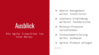 Ausblick
Die Agile Transition ist
eine Reise.
● oberes Management
weiter involvieren
● stärkere Einbindung
weiterer Fachbereiche
● Release-Prozesse
verschlanken
● Testautomatisierung
weiter ausbauen
● Agilen Mindset pflegen
 