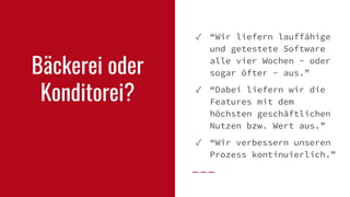 Bäckerei oder
Konditorei?
✓ “Wir liefern lauffähige
und getestete Software
alle vier Wochen - oder
sogar öfter - aus.”
✓ “Dabei liefern wir die
Features mit dem
höchsten geschäftlichen
Nutzen bzw. Wert aus.”
✓ “Wir verbessern unseren
Prozess kontinuierlich.”
 