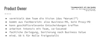 Product Owner
● vermittelt dem Team die Vision (das “Warum!?”)
● kommt aus Fachbereich: also Business-PO, kein Proxy-PO
● kann geschäftsrelevante Entscheidungen treffen
● arbeitet intensiv mit Team, co-located
● fachliche Zerlegung, Sortierung nach Business Value
● mind. 50 % für Rolle freigestellt
“Zusammenarbeit mit dem Kunden
mehr als Vertragsverhandlung”
- Agiles Manifest
 