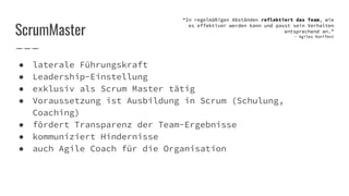 ScrumMaster
● laterale Führungskraft
● Leadership-Einstellung
● exklusiv als Scrum Master tätig
● Voraussetzung ist Ausbildung in Scrum (Schulung,
Coaching)
● fördert Transparenz der Team-Ergebnisse
● kommuniziert Hindernisse
● auch Agile Coach für die Organisation
“In regelmäßigen Abständen reflektiert das Team, wie
es effektiver werden kann und passt sein Verhalten
entsprechend an.”
- Agiles Manifest
 