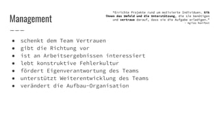 ● schenkt dem Team Vertrauen
● gibt die Richtung vor
● ist an Arbeitsergebnissen interessiert
● lebt konstruktive Fehlerkultur
● fördert Eigenverantwortung des Teams
● unterstützt Weiterentwicklung des Teams
● verändert die Aufbau-Organisation
Management
“Errichte Projekte rund um motivierte Individuen. Gib
ihnen das Umfeld und die Unterstützung, die sie benötigen
und vertraue darauf, dass sie die Aufgabe erledigen.”
- Agiles Manifest
 