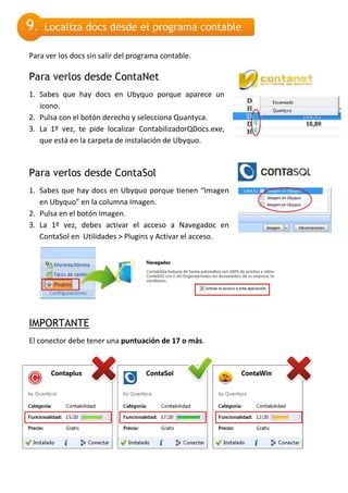 9.   Localiza docs desde el programa contable

Para ver los docs sin salir del programa contable.

Para verlos desde ContaNet
1. Sabes que hay docs en Ubyquo porque aparece un
   icono.
2. Pulsa con el botón derecho y selecciona Quantyca.
3. La 1º vez, te pide localizar ContabilizadorQDocs.exe,
   que está en la carpeta de instalación de Ubyquo.



Para verlos desde ContaSol
1. Sabes que hay docs en Ubyquo porque tienen “Imagen
   en Ubyquo” en la columna Imagen.
2. Pulsa en el botón Imagen.
3. La 1º vez, debes activar el acceso a Navegadoc en
   ContaSol en Utilidades > Plugins y Activar el acceso.




IMPORTANTE
El conector debe tener una puntuación de 17 o más.
 