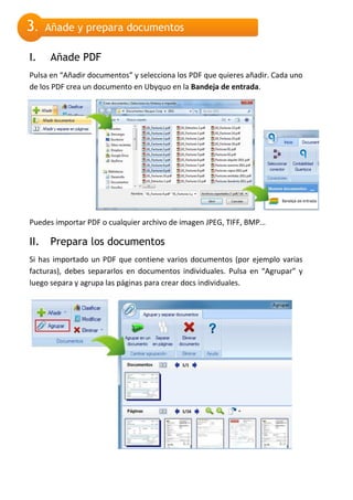 3.    Añade y prepara documentos

I.     Añade PDF
Pulsa en “Añadir documentos” y selecciona los PDF que quieres añadir. Cada uno
de los PDF crea un documento en Ubyquo en la Bandeja de entrada.




Puedes importar PDF o cualquier archivo de imagen JPEG, TIFF, BMP…

II.    Prepara los documentos
Si has importado un PDF que contiene varios documentos (por ejemplo varias
facturas), debes separarlos en documentos individuales. Pulsa en “Agrupar” y
luego separa y agrupa las páginas para crear docs individuales.
 