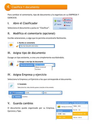 4.    Clasifica 1 documento

Para cambiar el comentario, tipo de documento y lo organices en su EMPRESA Y
EJERCICIO.

I.     Abre el Clasificador
Selecciona el documento y pulsa en “Clasificar”.

II.    Modifica el comentario (opcional)
Escribe aclaraciones, o algo que te permita encontrarlo fácilmente.




III. Asigna tipo de documento
Escoge un tipo existente, o crea uno simplemente escribiéndolo.




IV. Asigna Empresa y ejercicio
Selecciona la Empresa y el Ejercicio a los que corresponde el documento.




V.     Guarda cambios
El documento queda organizado por su Empresa,
Ejercicio y Tipo.
 