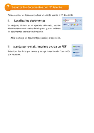 7.     Localiza los documentos por Nº Asiento

Para encontrar los docs conectados a un asiento usando el Nº de asiento

I.       Localiza los documentos
En Ubyquo, sitúate en el ejercicio adecuado, escribe
AS+Nº asiento en el cuadro de búsqueda y pulsa INTRO y
los documentos aparecerán al instante.

      AS71 localizará los documentos enlazados al asiento 71.



II.      Manda por e-mail, imprime o crea un PDF
Selecciona los docs que deseas y escoge la opción de Exportación
que necesites.
 
