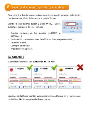 8.   Localiza documentos por datos contables

Para encontrar los docs conectados a un asiento usando los datos del asiento:
cuenta contable, título de la cuenta, importes, fechas…

Escribe lo que quieres buscar y pulsa INTRO. Puedes
buscar por cualquiera de estos campos:

- Cuentas contables de los apuntes (41000015 o
  62900001…)
- Títulos de las cuentas contables (Telefónica o Gastos representación…)
- Fecha del asiento.
- Concepto del asiento.
- Importes de los apuntes.


IMPORTANTE
El conector debe tener una puntuación de 15 o más.




Los datos contables se guardan automáticamente en Ubyquo en el momento de
contabilizar. No tienes que grabarlos de nuevo.
 