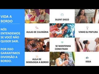 AULAS DE CULINÁRIA
SILENT DISCO
VINHO & PINTURA
SE MANTENHA
CONECTADO
AULA DE
MIXOLOGIA A BORDO IOGA
VIDA A
BORDO
NÓS
ENTENDEMOS
SE VOCÊ NÃO
QUISER SAIR.
POR ISSO
GARANTIMOS
DIVERSÃO A
BORDO.
 