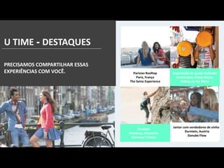 U TIME - DESTAQUES
PRECISAMOS COMPARTILHAR ESSAS
EXPERIÊNCIAS COM VOCÊ. Parisian Rooftop
Paris, França
The Seine Experience
Jantar com vendedores de vinho
Durntein, Austria
Danube Flow
Degustação de queijo Holândes
Amsterdam, Países Baixos
Rolling on the Rhine
Escalada
Bamberg, Alemanha
Germany`s finest
 