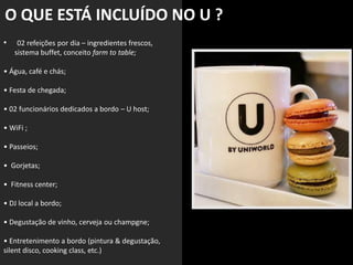 • 02 refeições por dia – ingredientes frescos,
sistema buffet, conceito farm to table;
• Água, café e chás;
• Festa de chegada;
• 02 funcionários dedicados a bordo – U host;
• WiFi ;
• Passeios;
• Gorjetas;
• Fitness center;
• DJ local a bordo;
• Degustação de vinho, cerveja ou champgne;
• Entretenimento a bordo (pintura & degustação,
silent disco, cooking class, etc.)
O QUE ESTÁ INCLUÍDO NO U ?
 