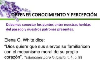 OBTENER CONOCIMIENTO Y PERCEPCIÓN
Debemos conectar los puntos entre nuestras heridas
del pasado y nuestros patrones presentes.
Elena G. White dice:
“Dios quiere que sus siervos se familiaricen
con el mecanismo moral de su propio
corazón”. Testimonios para la Iglesia, t. 4, p. 88
 