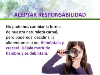 ACEPTAR RESPONSABILIDAD
No podemos cambiar la forma
de nuestra naturaleza carnal,
pero podemos decidir si la
alimentamos o no. Aliméntala y
crecerá. Déjala morir de
hambre y se debilitará.
 