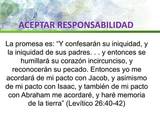 ACEPTAR RESPONSABILIDAD
La promesa es: “Y confesarán su iniquidad, y
la iniquidad de sus padres. . . y entonces se
humillará su corazón incircunciso, y
reconocerán su pecado. Entonces yo me
acordará de mi pacto con Jacob, y asimismo
de mi pacto con Isaac, y también de mi pacto
con Abraham me acordaré, y haré memoria
de la tierra” (Levítico 26:40-42)
 