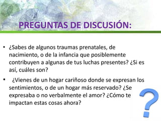 • ¿Sabes de algunos traumas prenatales, de
nacimiento, o de la infancia que posiblemente
contribuyen a algunas de tus luchas presentes? ¿Si es
así, cuáles son?
• ¿Vienes de un hogar cariñoso donde se expresan los
sentimientos, o de un hogar más reservado? ¿Se
expresaba o no verbalmente el amor? ¿Cómo te
impactan estas cosas ahora?
PREGUNTAS DE DISCUSIÓN:
 