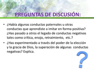 PREGUNTAS DE DISCUSIÓN:
• ¿Había algunas conductas paternales u otras
conductas que aprendiste a imitar en forma positiva?
¿Has pasado a otros el legado de conductas negativas
tales como crítica, enojo, retraimiento, etc.?
• ¿Has experimentado a través del poder de la elección
y la gracia de Dios, la superación de algunas conductas
negativas? Explica.
 
