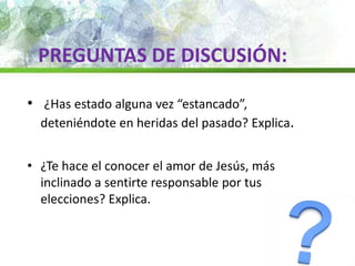 • ¿Has estado alguna vez “estancado”,
deteniéndote en heridas del pasado? Explica.
• ¿Te hace el conocer el amor de Jesús, más
inclinado a sentirte responsable por tus
elecciones? Explica.
PREGUNTAS DE DISCUSIÓN:
 