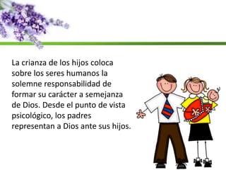 La crianza de los hijos coloca
sobre los seres humanos la
solemne responsabilidad de
formar su carácter a semejanza
de Dios. Desde el punto de vista
psicológico, los padres
representan a Dios ante sus hijos.
 