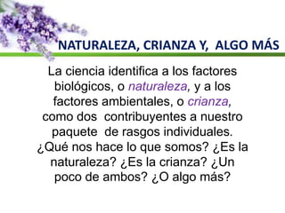 NATURALEZA, CRIANZA Y, ALGO MÁS
La ciencia identifica a los factores
biológicos, o naturaleza, y a los
factores ambientales, o crianza,
como dos contribuyentes a nuestro
paquete de rasgos individuales.
¿Qué nos hace lo que somos? ¿Es la
naturaleza? ¿Es la crianza? ¿Un
poco de ambos? ¿O algo más?
 