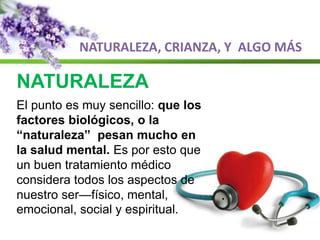 NATURALEZA, CRIANZA, Y ALGO MÁS
NATURALEZA
El punto es muy sencillo: que los
factores biológicos, o la
“naturaleza” pesan mucho en
la salud mental. Es por esto que
un buen tratamiento médico
considera todos los aspectos de
nuestro ser—físico, mental,
emocional, social y espiritual.
 