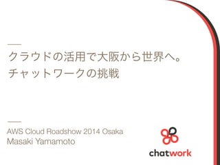 クラウドの活用で大阪から世界へ。 
チャットワークの挑戦 
AWS Cloud Roadshow 2014 Osaka 
Masaki Yamamoto 
1 
 
