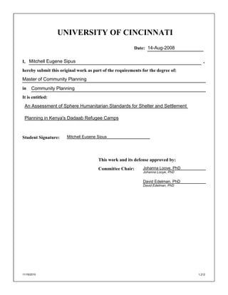 UNIVERSITY OF CINCINNATI
Date:
I, ,
hereby submit this original work as part of the requirements for the degree of:
in
It is entitled:
Student Signature:
This work and its defense approved by:
Committee Chair:
11/16/2010 1,212
14-Aug-2008
Mitchell Eugene Sipus
Master of Community Planning
Community Planning
An Assessment of Sphere Humanitarian Standards for Shelter and Settlement
Planning in Kenya's Dadaab Refugee Camps
Johanna Looye, PhD
David Edelman, PhD
Johanna Looye, PhD
David Edelman, PhD
Mitchell Eugene Sipus
 