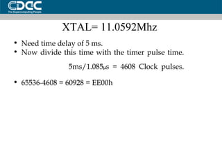 XTAL= 11.0592Mhz  Need time delay of 5 ms. Now divide this time with the timer pulse time. 5ms/1.085 µ s = 4608 Clock pulses. 65536-4608 = 60928 = EE00h 