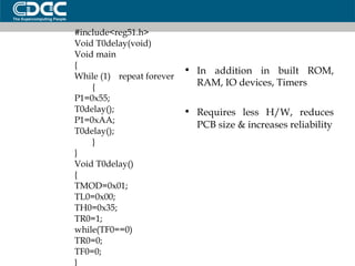 #include<reg51.h> Void T0delay(void)‏ Void main { While (1) repeat forever { P1=0x55; T0delay(); P1=0xAA; T0delay(); } } Void T0delay()‏ { TMOD=0x01; TL0=0x00; TH0=0x35; TR0=1; while(TF0==0)‏ TR0=0; TF0=0; } In addition in built ROM, RAM, IO devices, Timers  Requires less H/W, reduces PCB size & increases reliability 