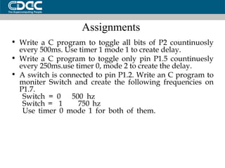 Assignments  Write a C program to toggle all bits of P2 countinuosly every 500ms. Use timer 1 mode 1 to create delay. Write a C program to toggle only pin P1.5 countinuesly every 250ms.use timer 0, mode 2 to create the delay. A switch is connected to pin P1.2. Write an C program to moniter Switch and create the following frequencies on P1.7. Switch = 0  500 hz Switch =  1  750 hz Use timer 0 mode 1 for both of them. 