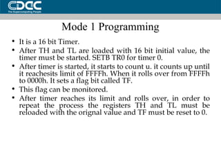 Mode 1 Programming It is a 16 bit Timer. After TH and TL are loaded with 16 bit initial value, the timer must be started. SETB TR0 for timer 0. After timer is started, it starts to count u. it counts up until it reachesits limit of FFFFh. When it rolls over from FFFFh to 0000h. It sets a flag bit called TF. This flag can be monitored. After timer reaches its limit and rolls over, in order to repeat the process the registers TH and TL must be reloaded with the orignal value and TF must be reset to 0. 