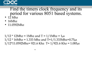 Find the timers clock frequency and its period for various 8051 based systems. 12 Mhz 16Mhz 11.0592Mhz 1/12 * 12Mhz = 1Mhz and T = 1/1Mhz = 1 µ s 1/12 * 16Mhz = 1.333 Mhz and T=1/1.333Mhz=0.75 µ s 1/12*11.0592Mhz= 921.6 Khz  T= 1/921.6 Khz = 1.085 µ s 
