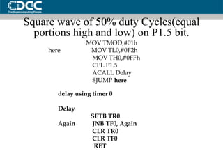 Square wave of 50% duty Cycles(equal portions high and low) on P1.5 bit. MOV TMOD,#01h here  MOV TL0,#0F2h MOV TH0,#0FFh CPL P1.5 ACALL Delay SJUMP  here delay using timer 0 Delay  SETB TR0 Again  JNB TF0, Again CLR TR0 CLR TF0 RET 