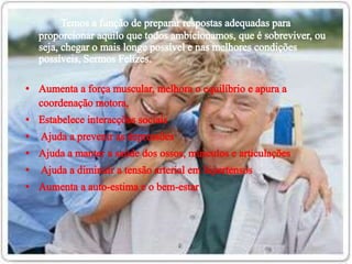 Temos a função de preparar respostas adequadas para proporcionar aquilo que todos ambicionamos, que é sobreviver, ou seja, chegar o mais longe possível e nas melhores condições possíveis, Sermos Felizes.    Aumenta a força muscular, melhora o equilíbrio e apura a coordenação motora,  Estabelece interacções sociais   Ajuda a prevenir as depressõesAjuda a manter a saúde dos ossos, músculos e articulações Ajuda a diminuir a tensão arterial em hipertensosAumenta a auto-estima e o bem-estar 