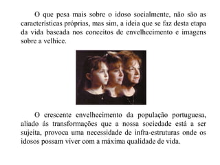 O que pesa mais sobre o idoso socialmente, não são as características próprias, mas sim, a ideia que se faz desta etapa da vida baseada nos conceitos de envelhecimento e imagens sobre a velhice.     		O crescente envelhecimento da população portuguesa, aliado ás transformações que a nossa sociedade está a ser sujeita, provoca uma necessidade de infra-estruturas onde os idosos possam viver com a máxima qualidade de vida.